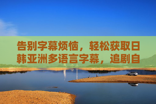 告别字幕烦恼,轻松获取日韩亚洲多语言字幕,追剧自由看!告别字幕烦恼,轻松追剧,日韩亚洲多语言字幕自由看