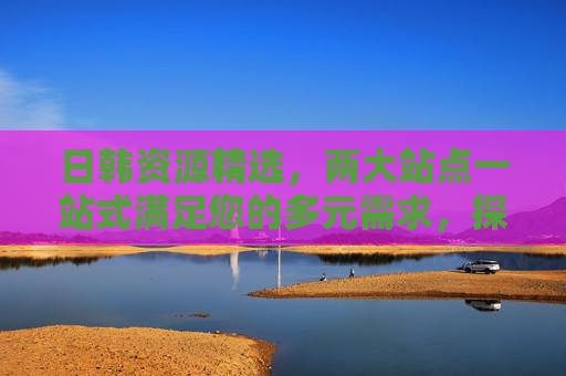 日韩资源精选,两大站点一站式满足您的多元需求,探索新天地!日韩资源双站点一站式满足多元需求,探索新天地!