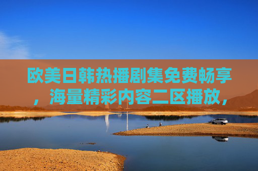 欧美日韩热播剧集免费畅享,海量精彩内容二区播放,一网打尽不容错过!欧美日韩热播剧集免费畅享,海量二区内容一网打尽