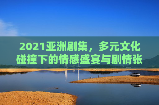 2021亚洲剧集,多元文化碰撞下的情感盛宴与剧情张力,2021亚洲剧集,多元文化碰撞下的情感盛宴与剧情张力