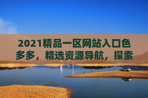 2021精品一区网站入口色多多,精选资源导航,探索无限精彩内容,2021精品一区入口,色多多精选资源导航,探索无限精彩