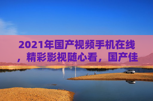 2021年国产视频手机在线,精彩影视随心看,国产佳作移动端畅享,2021国产视频手机,移动端畅享国产影视佳作