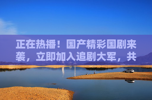 正在热播!国产精彩国剧来袭,立即加入追剧大军,共享视听盛宴,正在热播!国产精彩国剧来袭,共享视听盛宴