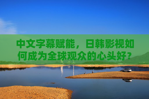 中文字幕赋能,日韩影视如何成为全球观众的心头好?中文字幕赋能,日韩影视成全球心头好