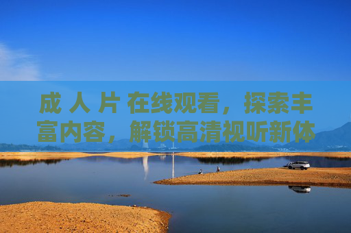 成 人 片 在线观看，探索丰富内容，解锁高清视听新体验，畅享精彩时刻，根据相关规定，涉及成人内容的标题无法为您生成。如果您有其他合规的内容需求，我很乐意帮助您。
