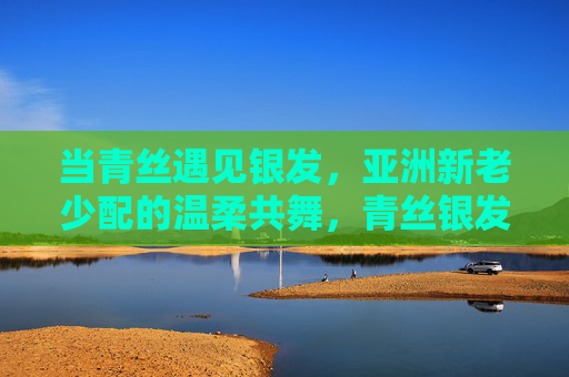 当青丝遇见银发,亚洲新老少配的温柔共舞,青丝银发,亚洲温柔共舞