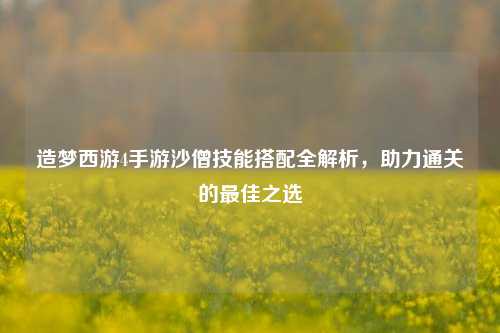 造梦西游4手游沙僧技能搭配全解析,助力通关的最佳之选