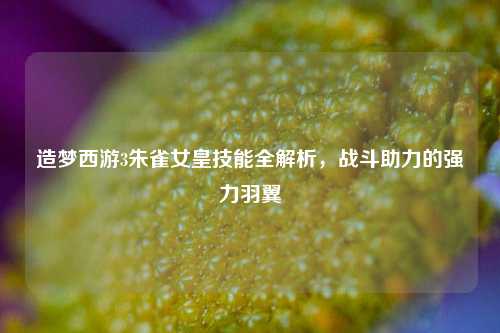 造梦西游3朱雀女皇技能全解析,战斗助力的强力羽翼
