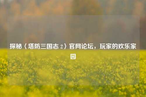 探秘〈塔防三国志 2〉官网论坛,玩家的欢乐家园
