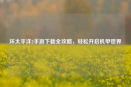 环太平洋2手游下载全攻略,轻松开启机甲世界