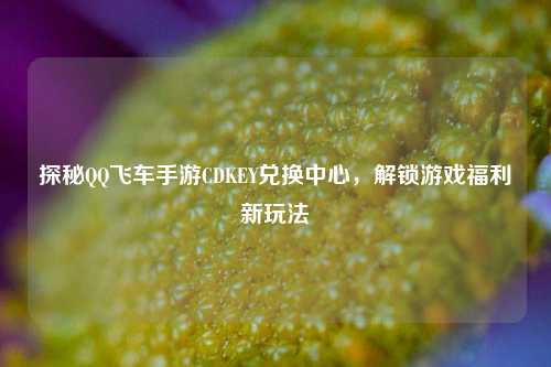 探秘QQ飞车手游CDKEY兑换中心,解锁游戏福利新玩法