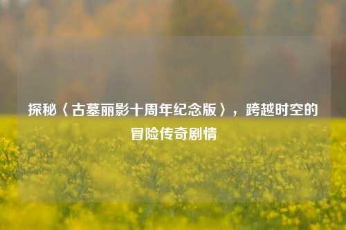 探秘〈古墓丽影十周年纪念版〉,跨越时空的冒险传奇剧情