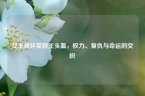 女王破坏巫妖王头盔,权力、复仇与命运的交织