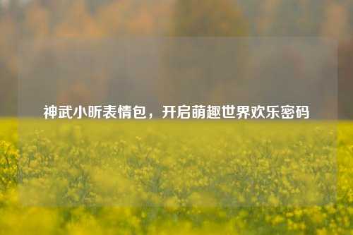 神武小昕表情包,开启萌趣世界欢乐密码