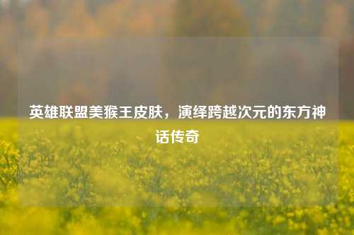 英雄联盟美猴王皮肤，演绎跨越次元的东方神话传奇