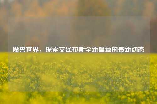 魔兽世界，探索艾泽拉斯全新篇章的最新动态