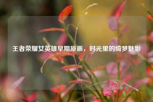 王者荣耀女英雄早期原画,时光里的绮梦魅影