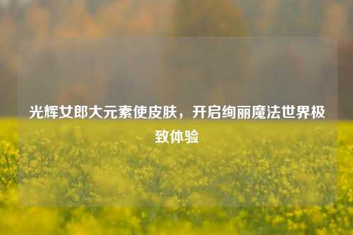 光辉女郎大元素使皮肤,开启绚丽魔法世界极致体验