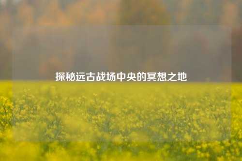 探秘远古战场中央的冥想之地
