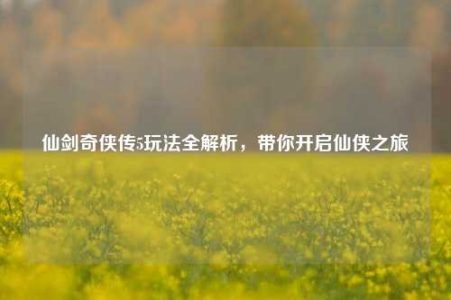 仙剑奇侠传5玩法全解析,带你开启仙侠之旅